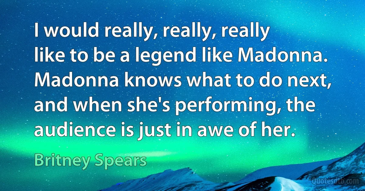 I would really, really, really like to be a legend like Madonna. Madonna knows what to do next, and when she's performing, the audience is just in awe of her. (Britney Spears)