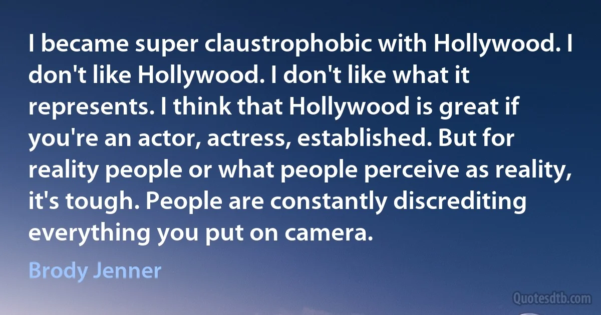 I became super claustrophobic with Hollywood. I don't like Hollywood. I don't like what it represents. I think that Hollywood is great if you're an actor, actress, established. But for reality people or what people perceive as reality, it's tough. People are constantly discrediting everything you put on camera. (Brody Jenner)