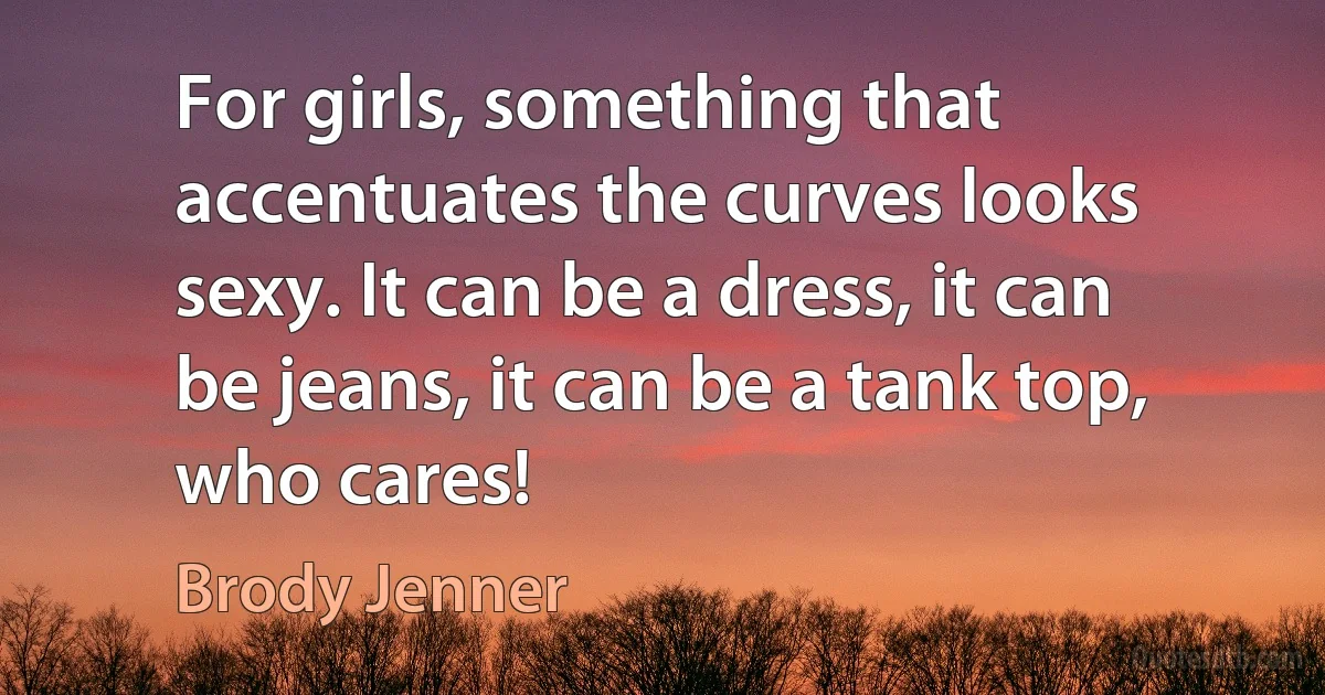 For girls, something that accentuates the curves looks sexy. It can be a dress, it can be jeans, it can be a tank top, who cares! (Brody Jenner)