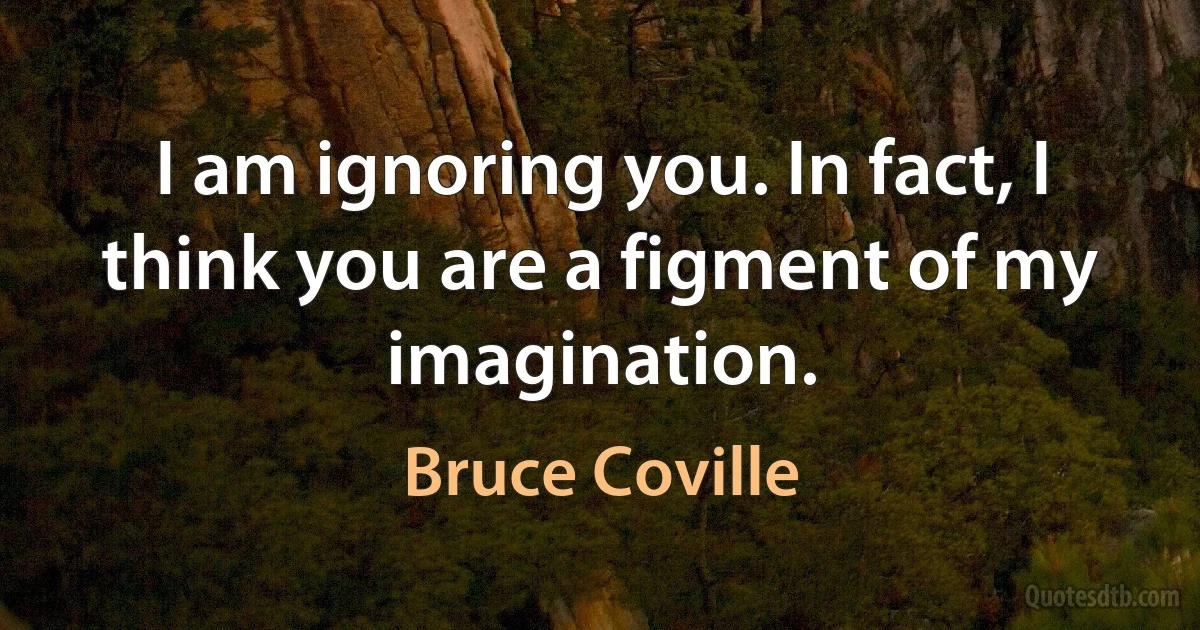 I am ignoring you. In fact, I think you are a figment of my imagination. (Bruce Coville)