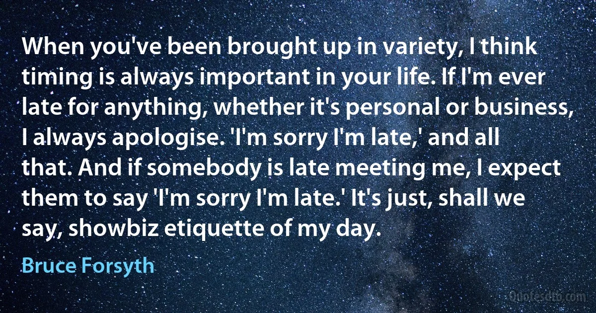 When you've been brought up in variety, I think timing is always important in your life. If I'm ever late for anything, whether it's personal or business, I always apologise. 'I'm sorry I'm late,' and all that. And if somebody is late meeting me, I expect them to say 'I'm sorry I'm late.' It's just, shall we say, showbiz etiquette of my day. (Bruce Forsyth)