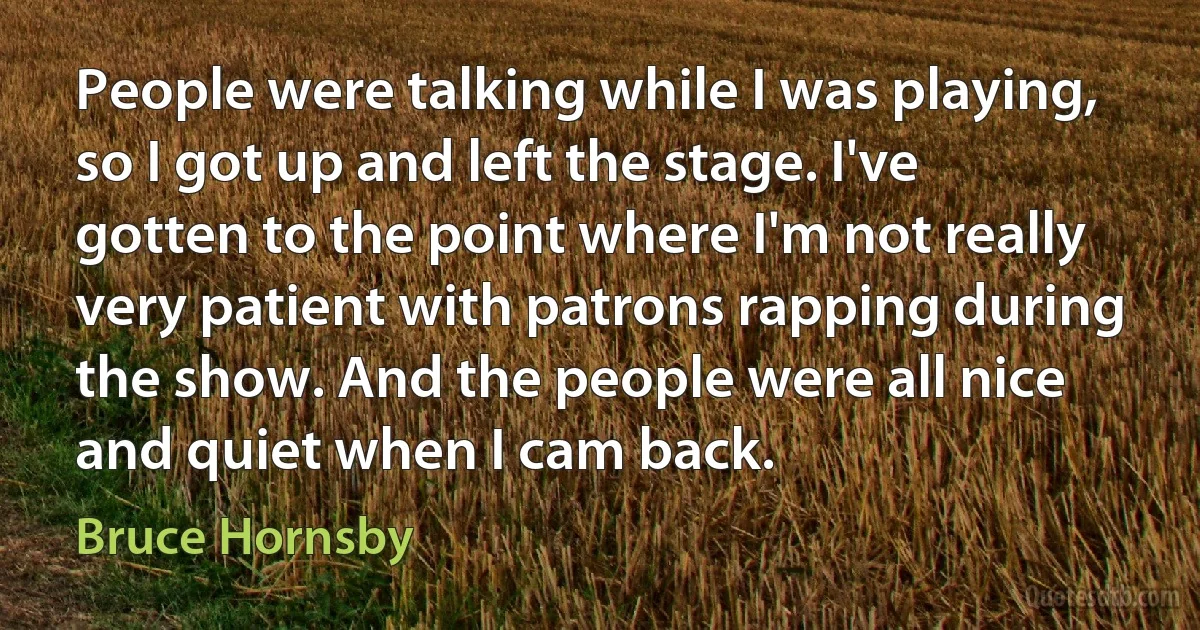 People were talking while I was playing, so I got up and left the stage. I've gotten to the point where I'm not really very patient with patrons rapping during the show. And the people were all nice and quiet when I cam back. (Bruce Hornsby)