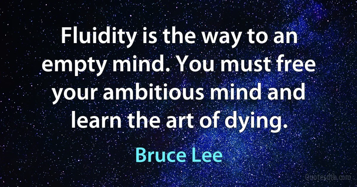 Fluidity is the way to an empty mind. You must free your ambitious mind and learn the art of dying. (Bruce Lee)