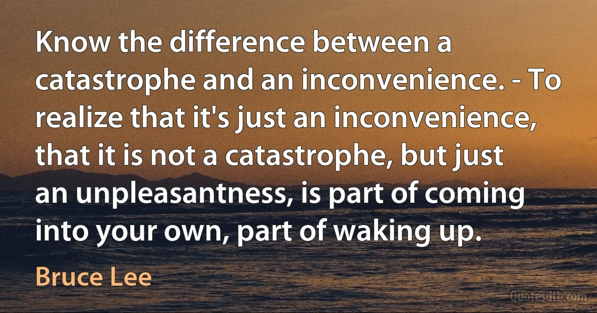 Know the difference between a catastrophe and an inconvenience. - To realize that it's just an inconvenience, that it is not a catastrophe, but just an unpleasantness, is part of coming into your own, part of waking up. (Bruce Lee)