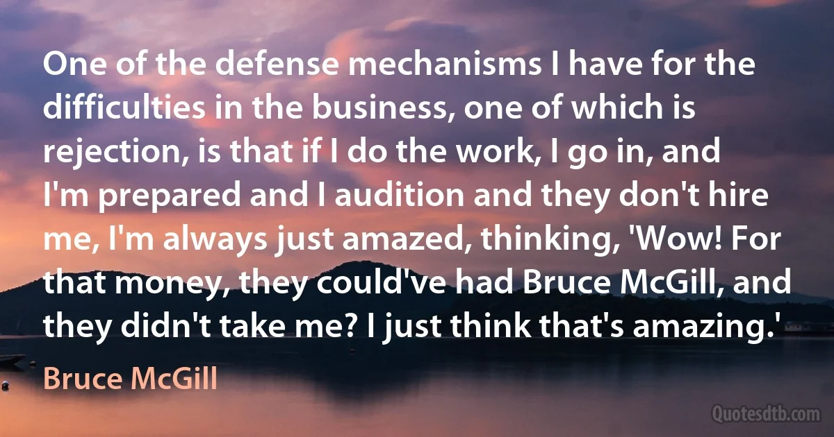 One of the defense mechanisms I have for the difficulties in the business, one of which is rejection, is that if I do the work, I go in, and I'm prepared and I audition and they don't hire me, I'm always just amazed, thinking, 'Wow! For that money, they could've had Bruce McGill, and they didn't take me? I just think that's amazing.' (Bruce McGill)