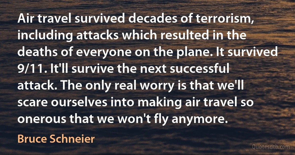 Air travel survived decades of terrorism, including attacks which resulted in the deaths of everyone on the plane. It survived 9/11. It'll survive the next successful attack. The only real worry is that we'll scare ourselves into making air travel so onerous that we won't fly anymore. (Bruce Schneier)