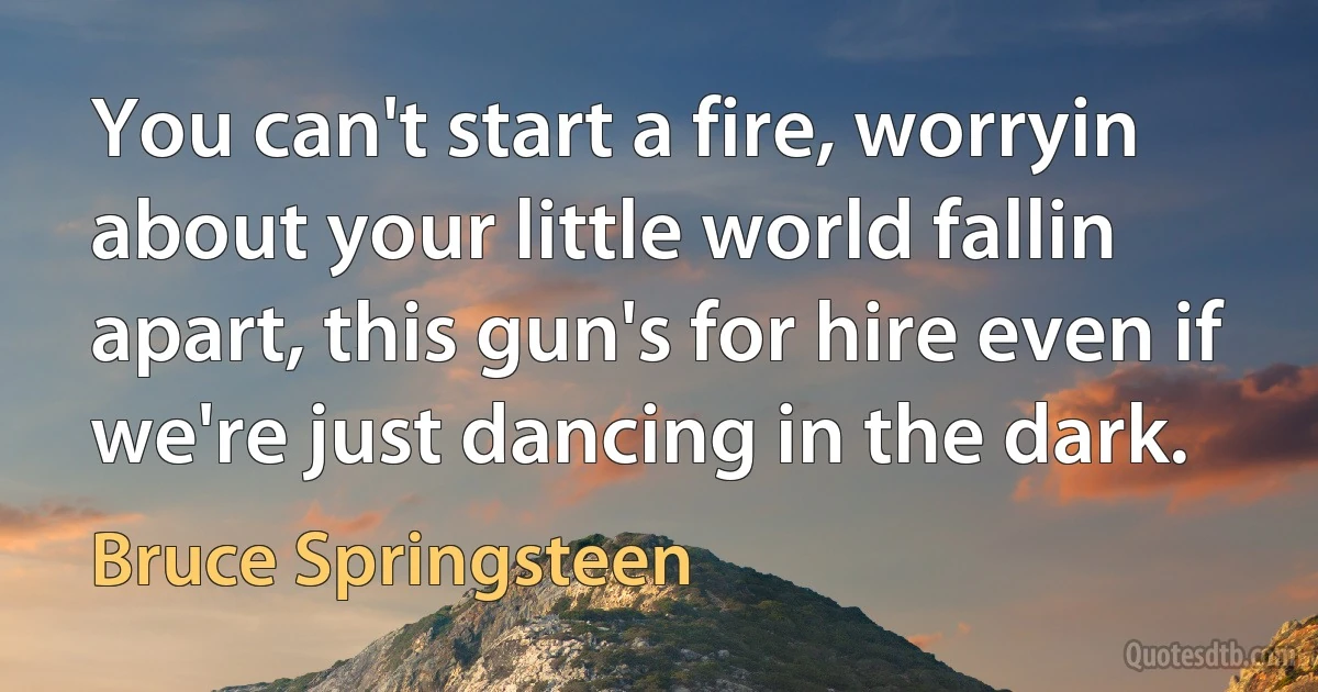 You can't start a fire, worryin about your little world fallin apart, this gun's for hire even if we're just dancing in the dark. (Bruce Springsteen)