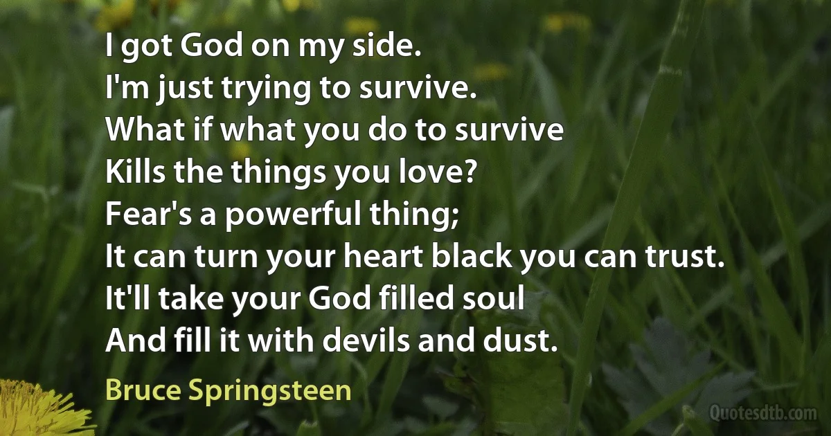 I got God on my side.
I'm just trying to survive.
What if what you do to survive
Kills the things you love?
Fear's a powerful thing;
It can turn your heart black you can trust.
It'll take your God filled soul
And fill it with devils and dust. (Bruce Springsteen)