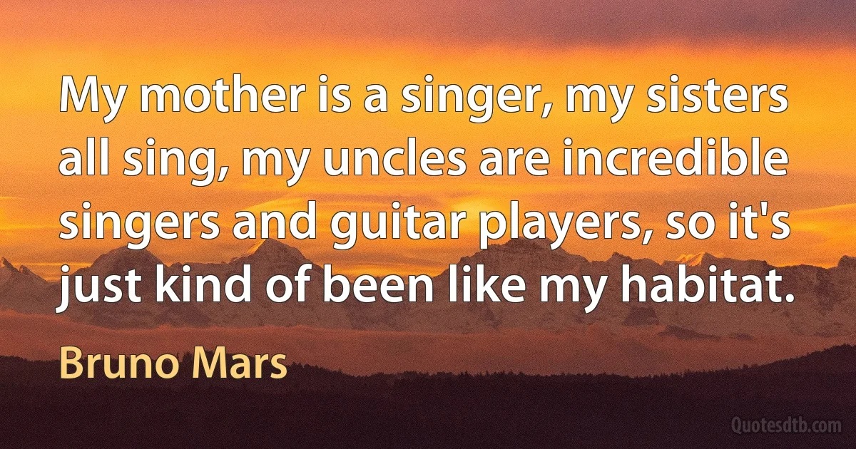 My mother is a singer, my sisters all sing, my uncles are incredible singers and guitar players, so it's just kind of been like my habitat. (Bruno Mars)