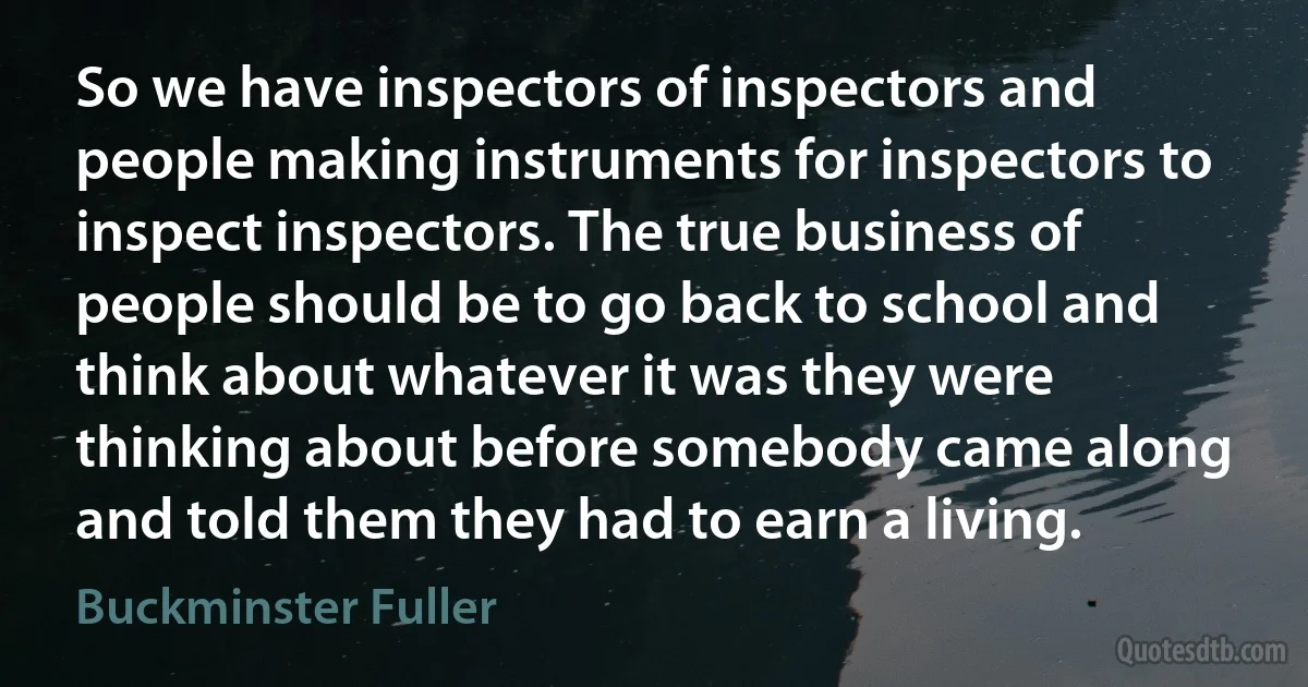 So we have inspectors of inspectors and people making instruments for inspectors to inspect inspectors. The true business of people should be to go back to school and think about whatever it was they were thinking about before somebody came along and told them they had to earn a living. (Buckminster Fuller)