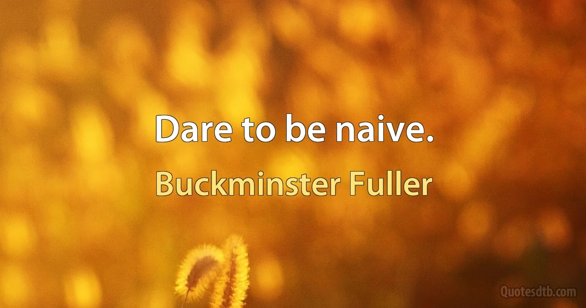 Dare to be naive. (Buckminster Fuller)