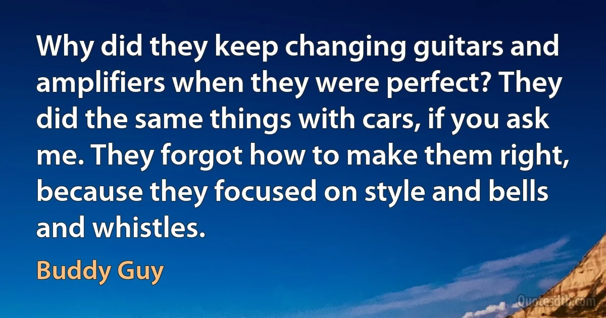 Why did they keep changing guitars and amplifiers when they were perfect? They did the same things with cars, if you ask me. They forgot how to make them right, because they focused on style and bells and whistles. (Buddy Guy)