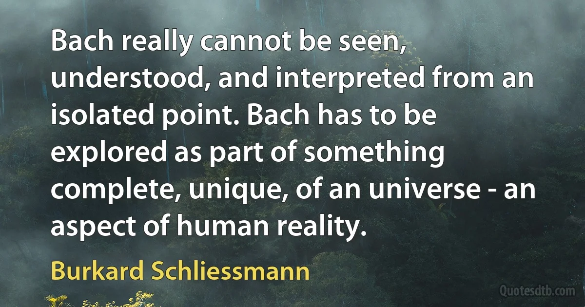 Bach really cannot be seen, understood, and interpreted from an isolated point. Bach has to be explored as part of something complete, unique, of an universe - an aspect of human reality. (Burkard Schliessmann)