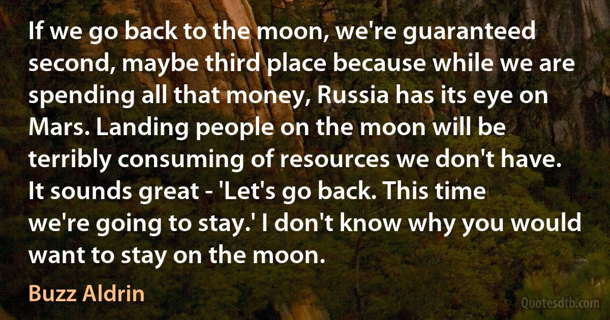 If we go back to the moon, we're guaranteed second, maybe third place because while we are spending all that money, Russia has its eye on Mars. Landing people on the moon will be terribly consuming of resources we don't have. It sounds great - 'Let's go back. This time we're going to stay.' I don't know why you would want to stay on the moon. (Buzz Aldrin)