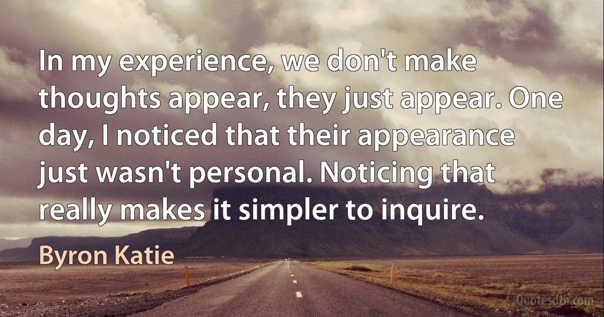 In my experience, we don't make thoughts appear, they just appear. One day, I noticed that their appearance just wasn't personal. Noticing that really makes it simpler to inquire. (Byron Katie)