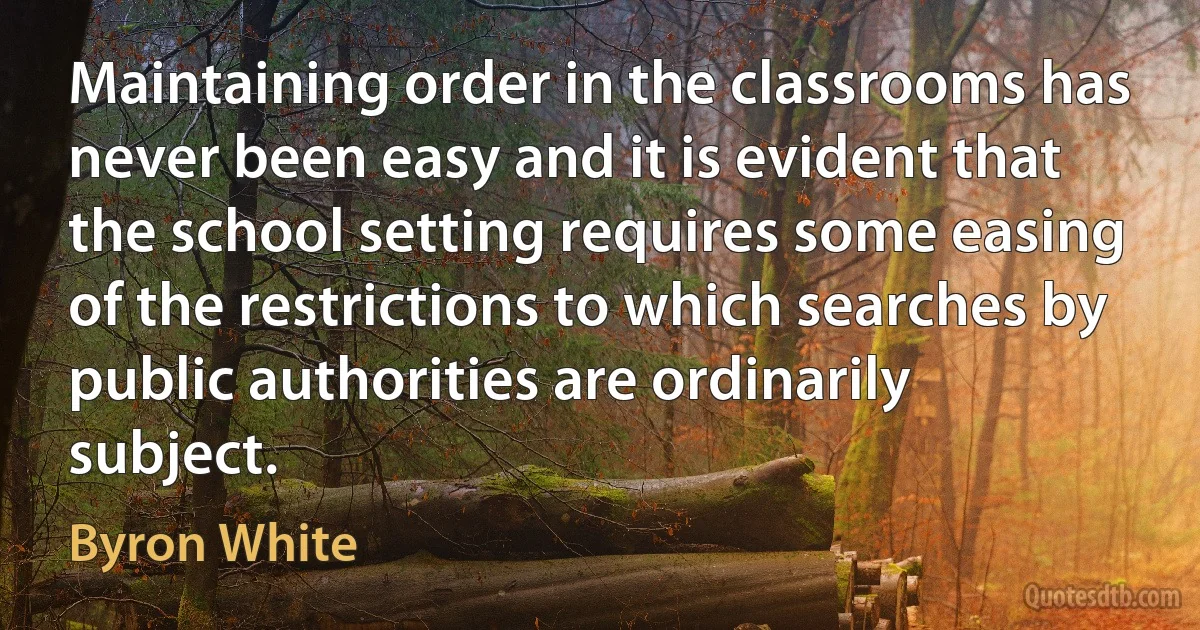 Maintaining order in the classrooms has never been easy and it is evident that the school setting requires some easing of the restrictions to which searches by public authorities are ordinarily subject. (Byron White)