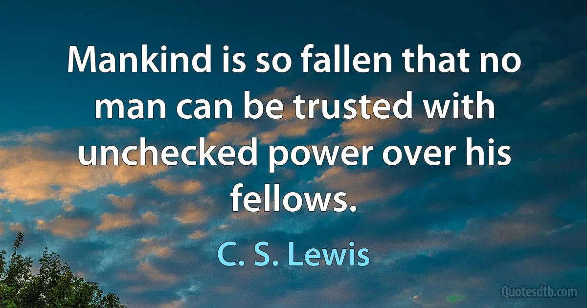 Mankind is so fallen that no man can be trusted with unchecked power over his fellows. (C. S. Lewis)