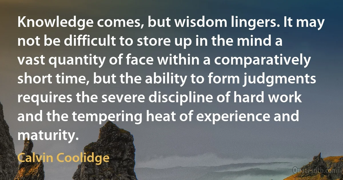 Knowledge comes, but wisdom lingers. It may not be difficult to store up in the mind a vast quantity of face within a comparatively short time, but the ability to form judgments requires the severe discipline of hard work and the tempering heat of experience and maturity. (Calvin Coolidge)