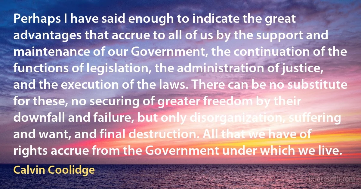 Perhaps I have said enough to indicate the great advantages that accrue to all of us by the support and maintenance of our Government, the continuation of the functions of legislation, the administration of justice, and the execution of the laws. There can be no substitute for these, no securing of greater freedom by their downfall and failure, but only disorganization, suffering and want, and final destruction. All that we have of rights accrue from the Government under which we live. (Calvin Coolidge)