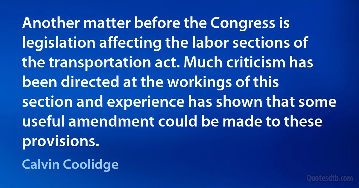 Another matter before the Congress is legislation affecting the labor sections of the transportation act. Much criticism has been directed at the workings of this section and experience has shown that some useful amendment could be made to these provisions. (Calvin Coolidge)