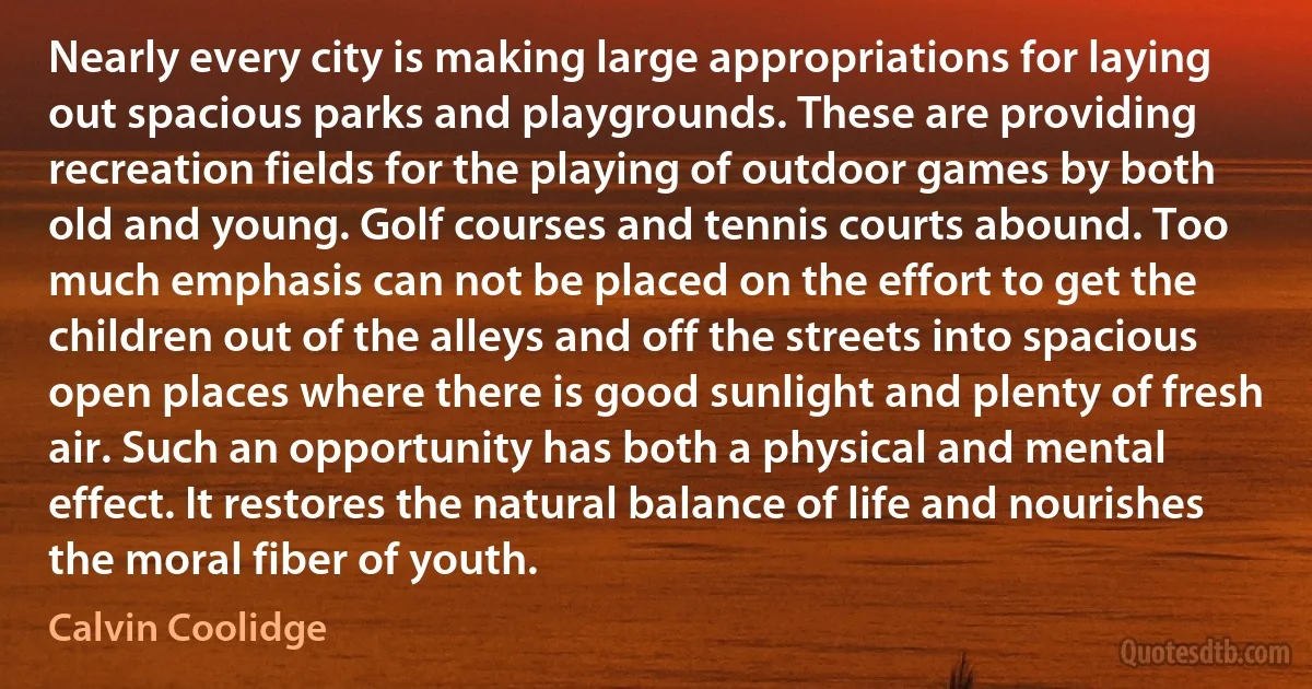 Nearly every city is making large appropriations for laying out spacious parks and playgrounds. These are providing recreation fields for the playing of outdoor games by both old and young. Golf courses and tennis courts abound. Too much emphasis can not be placed on the effort to get the children out of the alleys and off the streets into spacious open places where there is good sunlight and plenty of fresh air. Such an opportunity has both a physical and mental effect. It restores the natural balance of life and nourishes the moral fiber of youth. (Calvin Coolidge)