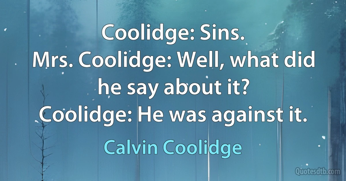 Coolidge: Sins.
Mrs. Coolidge: Well, what did he say about it?
Coolidge: He was against it. (Calvin Coolidge)