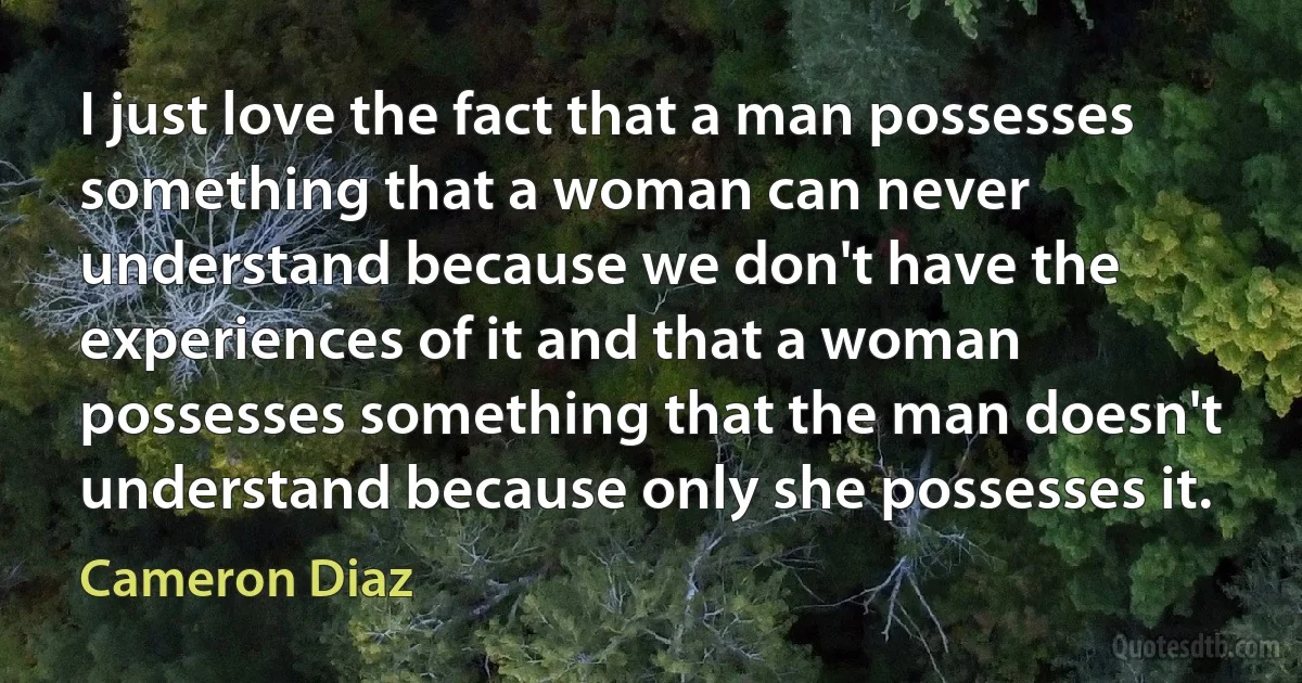 I just love the fact that a man possesses something that a woman can never understand because we don't have the experiences of it and that a woman possesses something that the man doesn't understand because only she possesses it. (Cameron Diaz)