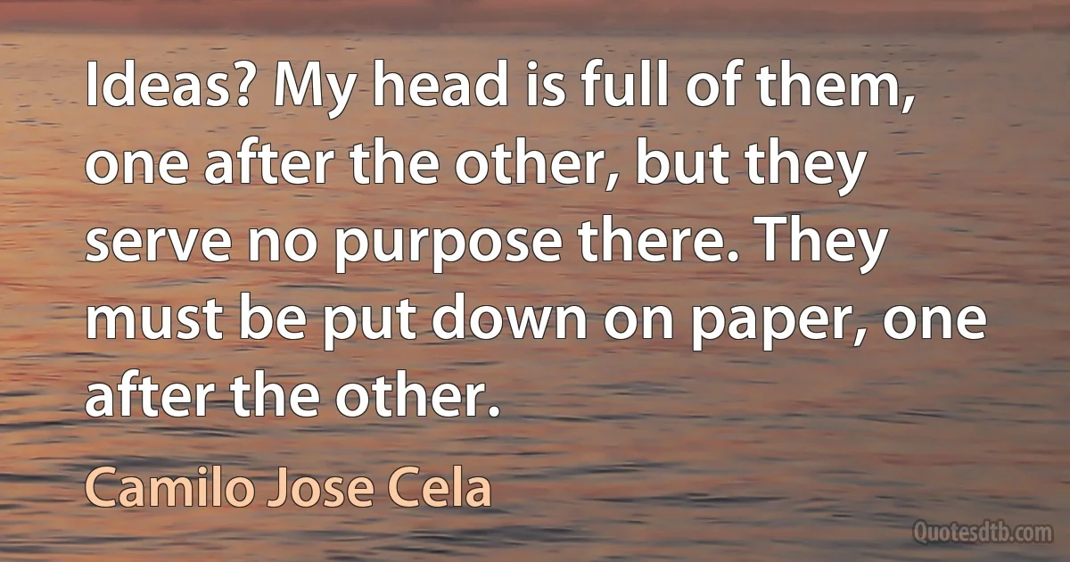 Ideas? My head is full of them, one after the other, but they serve no purpose there. They must be put down on paper, one after the other. (Camilo Jose Cela)