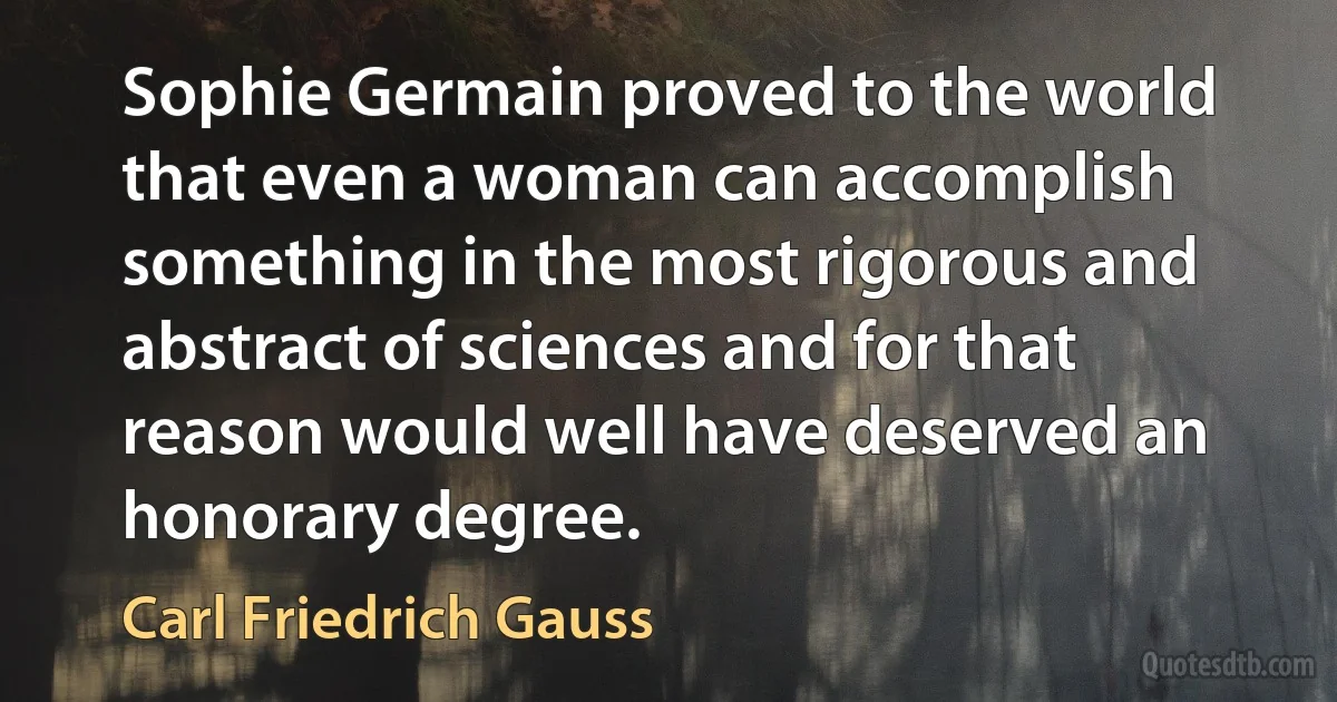 Sophie Germain proved to the world that even a woman can accomplish something in the most rigorous and abstract of sciences and for that reason would well have deserved an honorary degree. (Carl Friedrich Gauss)