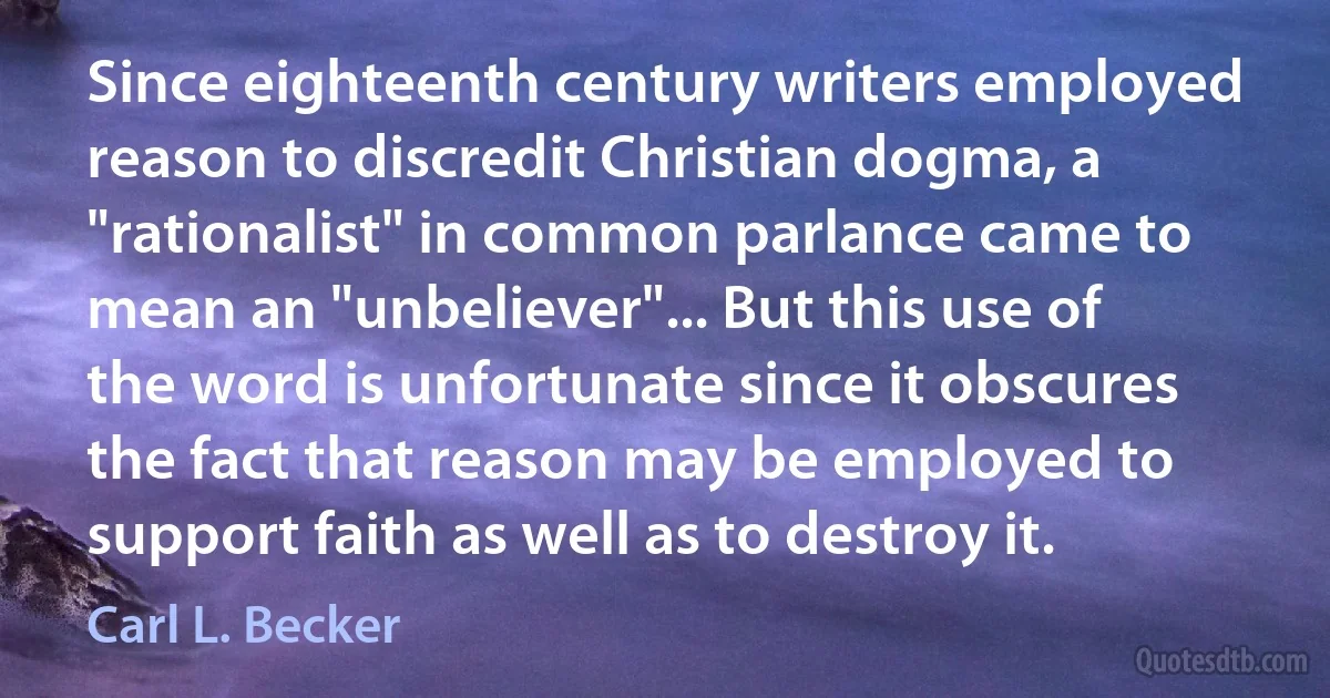 Since eighteenth century writers employed reason to discredit Christian dogma, a "rationalist" in common parlance came to mean an "unbeliever"... But this use of the word is unfortunate since it obscures the fact that reason may be employed to support faith as well as to destroy it. (Carl L. Becker)