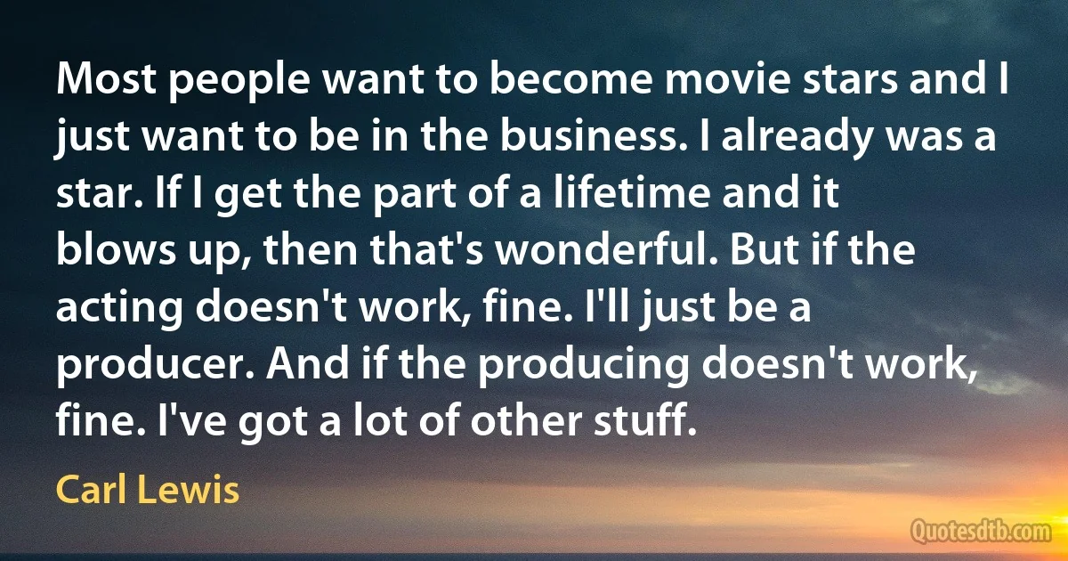 Most people want to become movie stars and I just want to be in the business. I already was a star. If I get the part of a lifetime and it blows up, then that's wonderful. But if the acting doesn't work, fine. I'll just be a producer. And if the producing doesn't work, fine. I've got a lot of other stuff. (Carl Lewis)