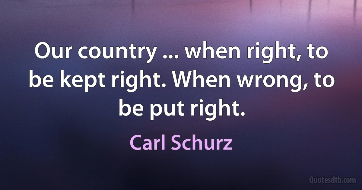 Our country ... when right, to be kept right. When wrong, to be put right. (Carl Schurz)