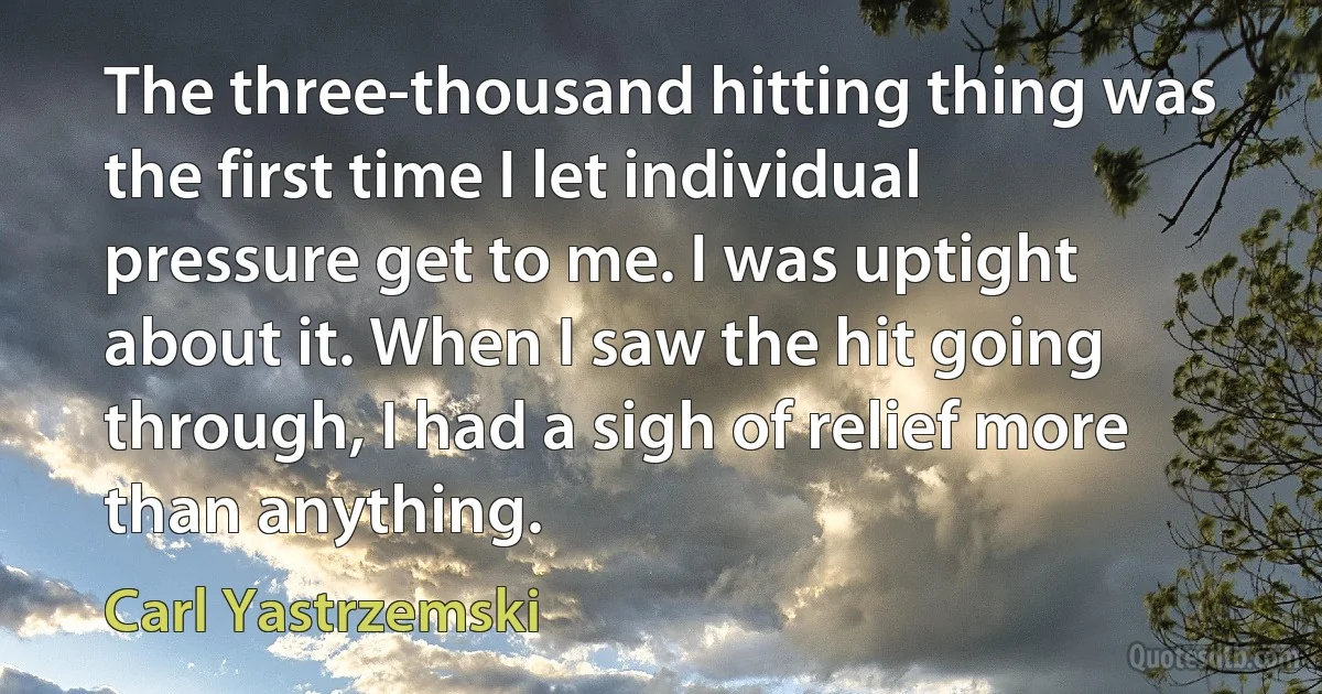 The three-thousand hitting thing was the first time I let individual pressure get to me. I was uptight about it. When I saw the hit going through, I had a sigh of relief more than anything. (Carl Yastrzemski)