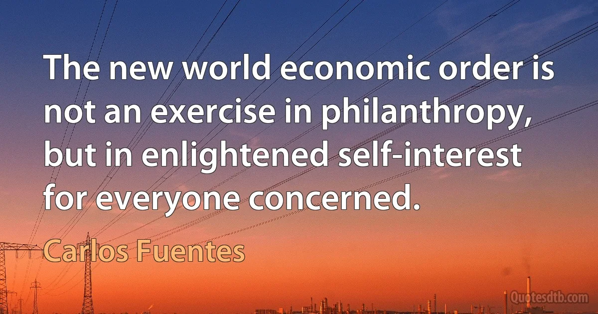 The new world economic order is not an exercise in philanthropy, but in enlightened self-interest for everyone concerned. (Carlos Fuentes)