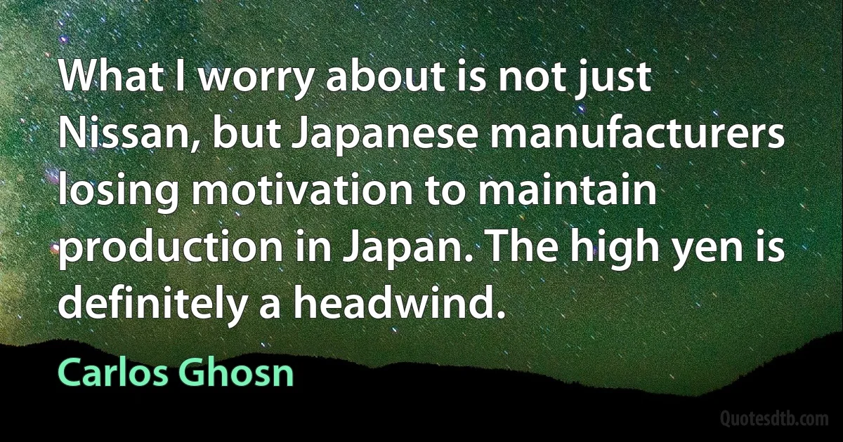 What I worry about is not just Nissan, but Japanese manufacturers losing motivation to maintain production in Japan. The high yen is definitely a headwind. (Carlos Ghosn)