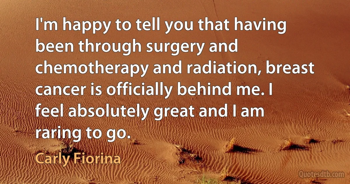 I'm happy to tell you that having been through surgery and chemotherapy and radiation, breast cancer is officially behind me. I feel absolutely great and I am raring to go. (Carly Fiorina)