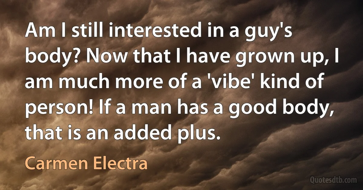 Am I still interested in a guy's body? Now that I have grown up, I am much more of a 'vibe' kind of person! If a man has a good body, that is an added plus. (Carmen Electra)