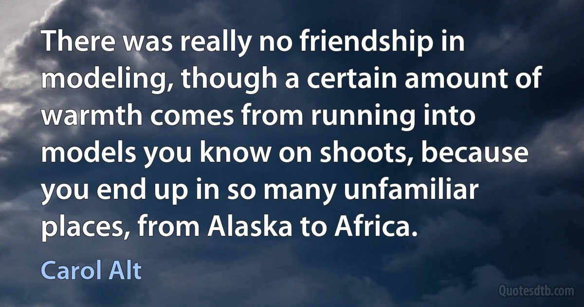 There was really no friendship in modeling, though a certain amount of warmth comes from running into models you know on shoots, because you end up in so many unfamiliar places, from Alaska to Africa. (Carol Alt)