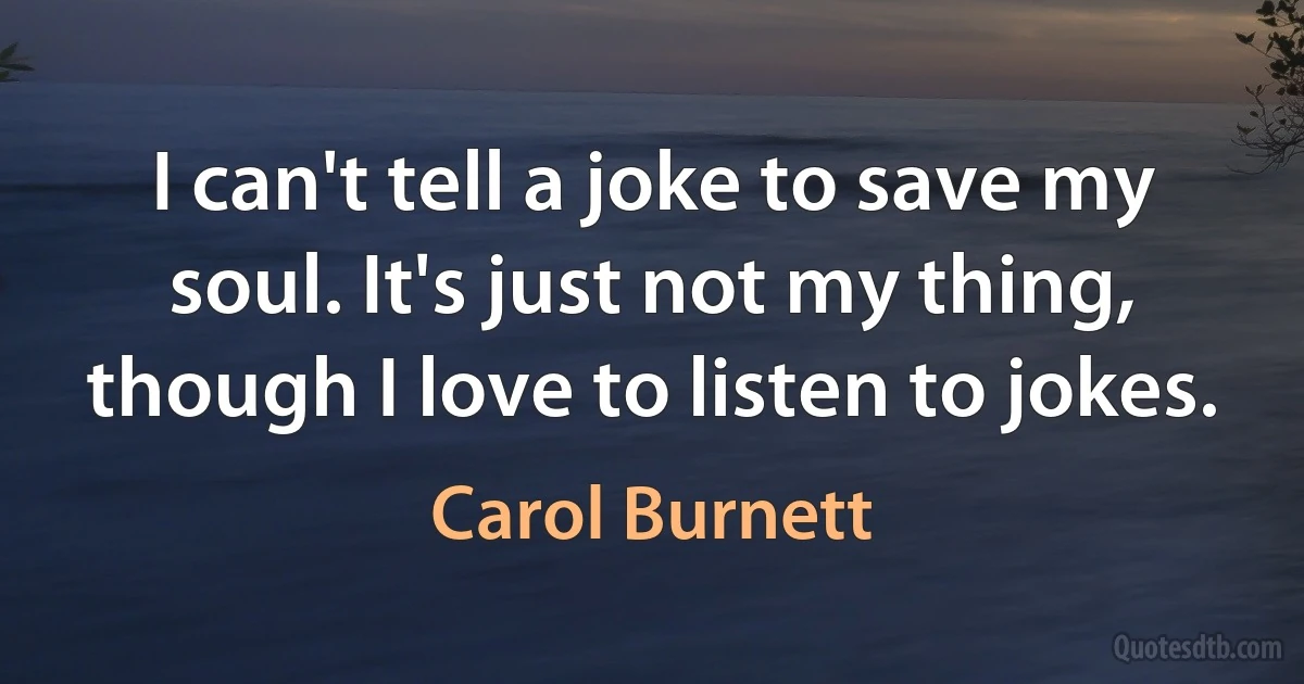 I can't tell a joke to save my soul. It's just not my thing, though I love to listen to jokes. (Carol Burnett)