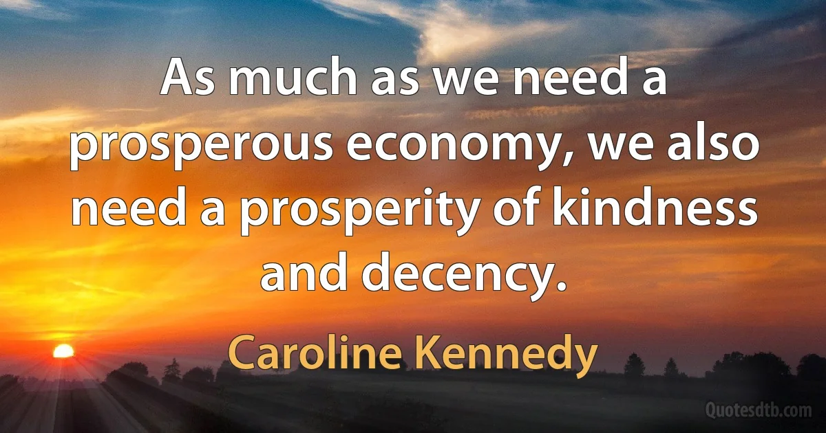 As much as we need a prosperous economy, we also need a prosperity of kindness and decency. (Caroline Kennedy)