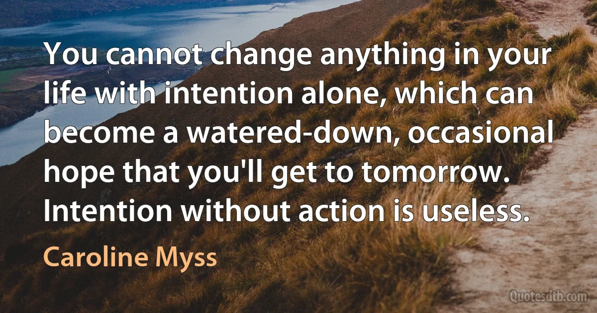 You cannot change anything in your life with intention alone, which can become a watered-down, occasional hope that you'll get to tomorrow. Intention without action is useless. (Caroline Myss)