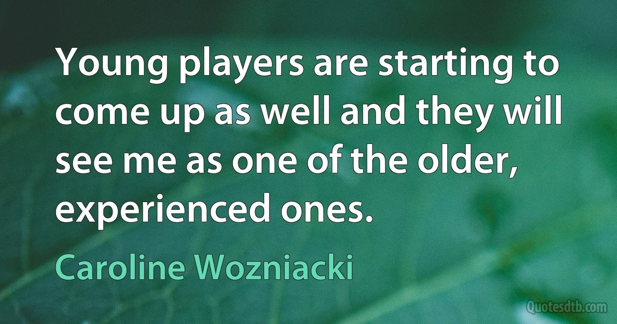 Young players are starting to come up as well and they will see me as one of the older, experienced ones. (Caroline Wozniacki)