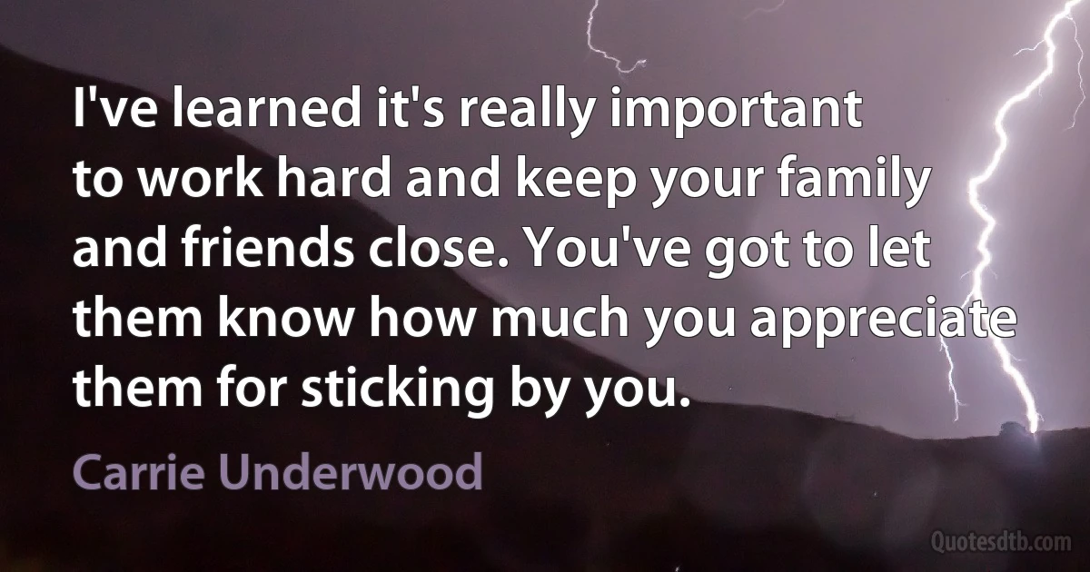 I've learned it's really important to work hard and keep your family and friends close. You've got to let them know how much you appreciate them for sticking by you. (Carrie Underwood)