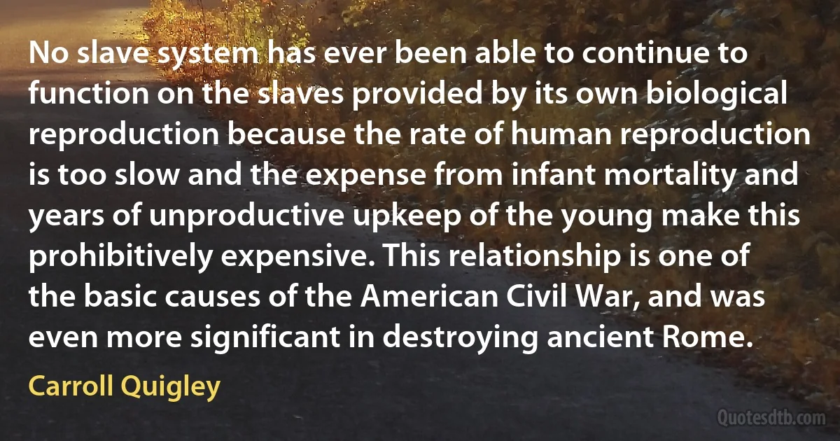 No slave system has ever been able to continue to function on the slaves provided by its own biological reproduction because the rate of human reproduction is too slow and the expense from infant mortality and years of unproductive upkeep of the young make this prohibitively expensive. This relationship is one of the basic causes of the American Civil War, and was even more significant in destroying ancient Rome. (Carroll Quigley)