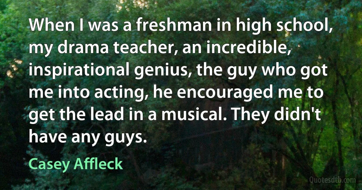 When I was a freshman in high school, my drama teacher, an incredible, inspirational genius, the guy who got me into acting, he encouraged me to get the lead in a musical. They didn't have any guys. (Casey Affleck)