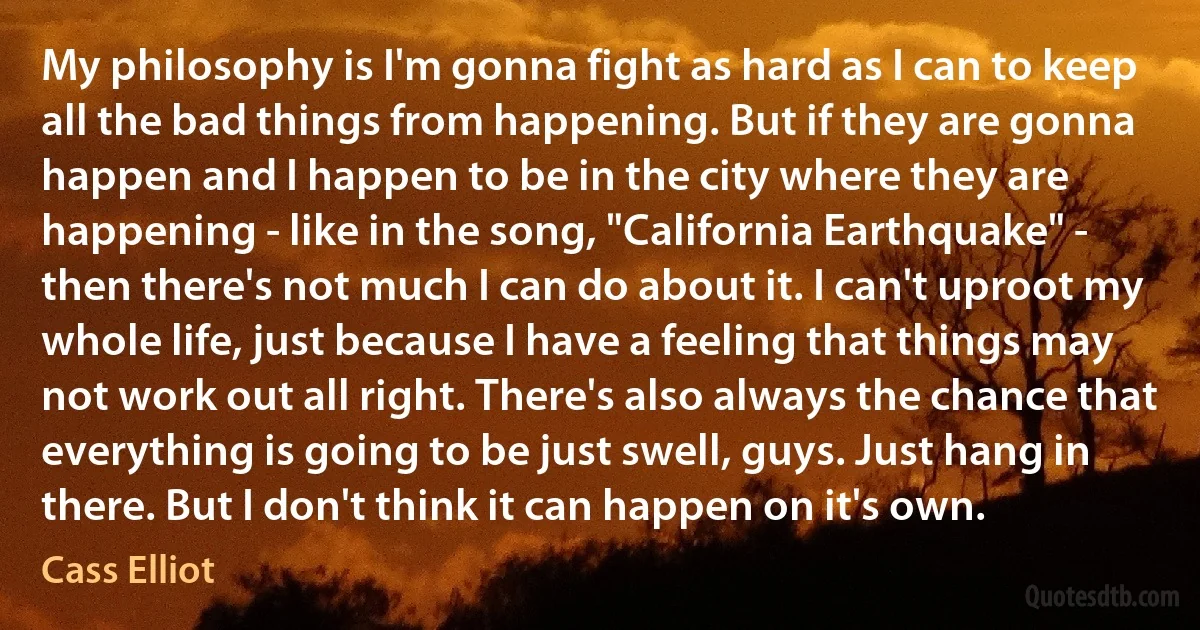 My philosophy is I'm gonna fight as hard as I can to keep all the bad things from happening. But if they are gonna happen and I happen to be in the city where they are happening - like in the song, "California Earthquake" - then there's not much I can do about it. I can't uproot my whole life, just because I have a feeling that things may not work out all right. There's also always the chance that everything is going to be just swell, guys. Just hang in there. But I don't think it can happen on it's own. (Cass Elliot)