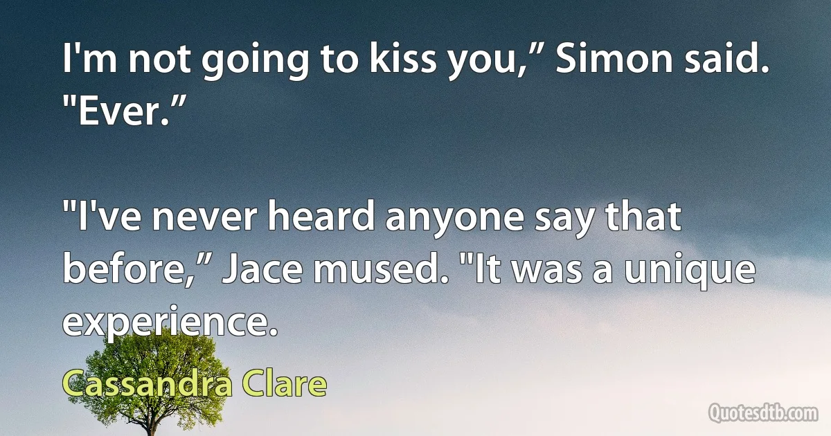 I'm not going to kiss you,” Simon said. "Ever.”

"I've never heard anyone say that before,” Jace mused. "It was a unique experience. (Cassandra Clare)