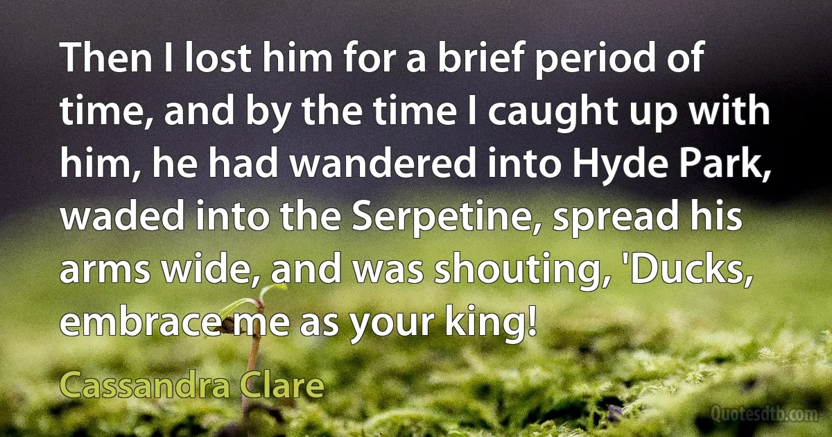 Then I lost him for a brief period of time, and by the time I caught up with him, he had wandered into Hyde Park, waded into the Serpetine, spread his arms wide, and was shouting, 'Ducks, embrace me as your king! (Cassandra Clare)