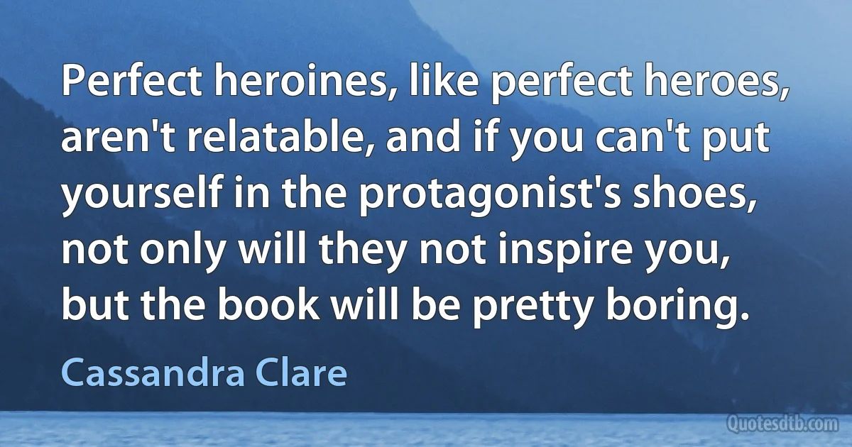 Perfect heroines, like perfect heroes, aren't relatable, and if you can't put yourself in the protagonist's shoes, not only will they not inspire you, but the book will be pretty boring. (Cassandra Clare)