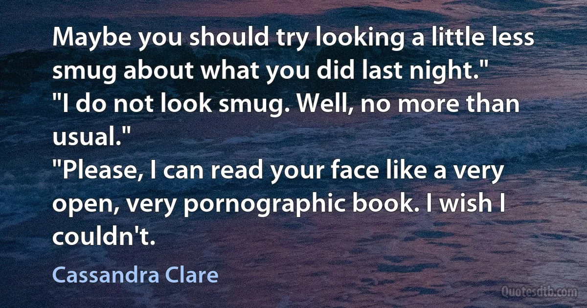 Maybe you should try looking a little less smug about what you did last night."
"I do not look smug. Well, no more than usual."
"Please, I can read your face like a very open, very pornographic book. I wish I couldn't. (Cassandra Clare)